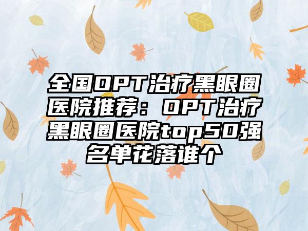 全国OPT治疗黑眼圈医院推荐：OPT治疗黑眼圈医院top50强名单花落谁个