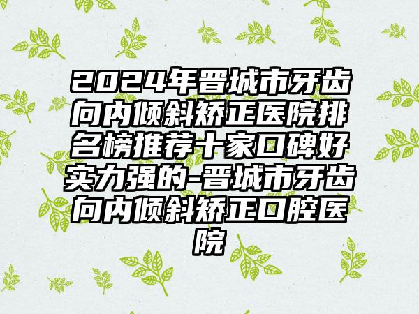 2024年晋城市牙齿向内倾斜矫正医院排名榜推荐十家口碑好实力强的-晋城市牙齿向内倾斜矫正口腔医院