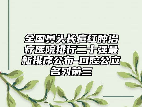 全国鼻头长痘红肿治疗医院排行二十强最新排序公布-口腔公立名列前三