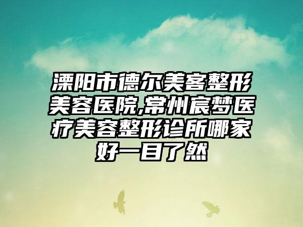 溧阳市德尔美客整形美容医院,常州宸梦医疗美容整形诊所哪家好一目了然