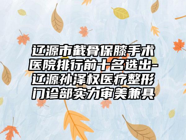 辽源市截骨保膝手术医院排行前十名选出-辽源孙泽权医疗整形门诊部实力审美兼具