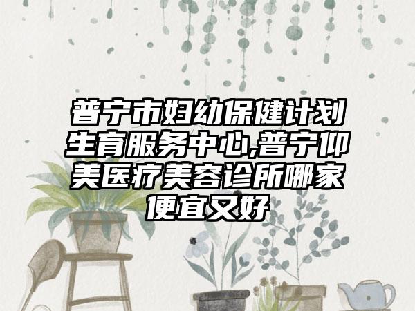 普宁市妇幼保健计划生育服务中心,普宁仰美医疗美容诊所哪家便宜又好