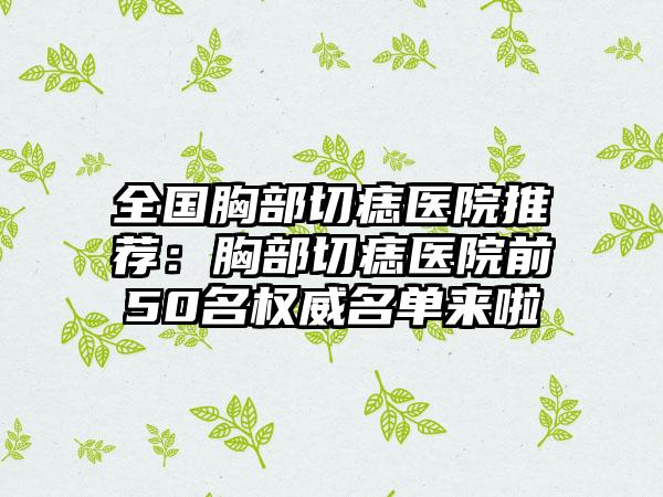 全国胸部切痣医院推荐：胸部切痣医院前50名权威名单来啦