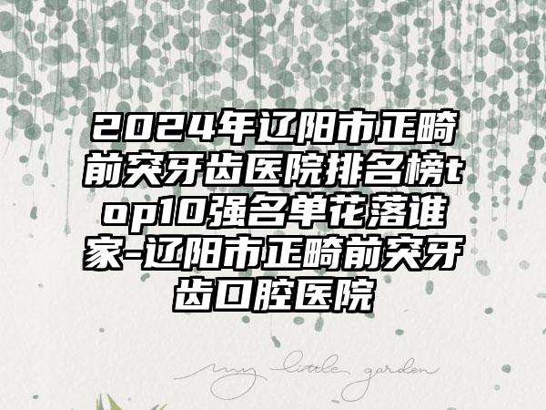 2024年辽阳市正畸前突牙齿医院排名榜top10强名单花落谁家-辽阳市正畸前突牙齿口腔医院