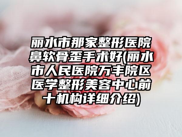 丽水市那家整形医院鼻软骨歪手术好(丽水市人民医院万丰院区医学整形美容中心前十机构详细介绍)