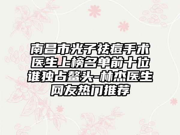 南昌市光子祛痘手术医生上榜名单前十位谁独占鳌头-林杰医生网友热门推荐