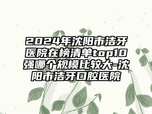 2024年沈阳市洁牙医院在榜清单top10强哪个规模比较大-沈阳市洁牙口腔医院