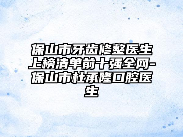 保山市牙齿修整医生上榜清单前十强全网-保山市杜承隆口腔医生