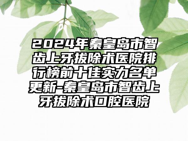 2024年秦皇岛市智齿上牙拔除术医院排行榜前十佳实力名单更新-秦皇岛市智齿上牙拔除术口腔医院