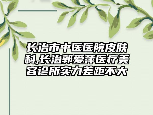 长治市中医医院皮肤科,长治郭爱萍医疗美容诊所实力差距不大