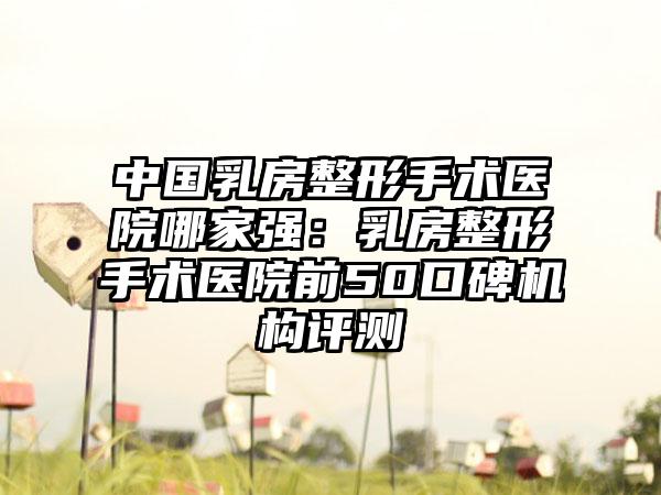 中国乳房整形手术医院哪家强：乳房整形手术医院前50口碑机构评测