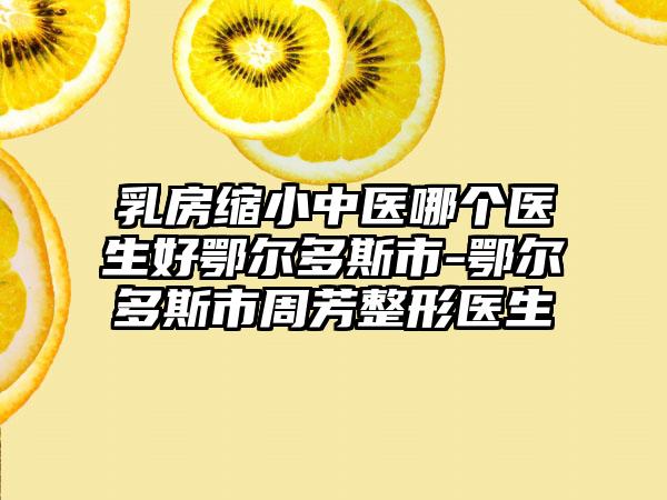 乳房缩小中医哪个医生好鄂尔多斯市-鄂尔多斯市周芳整形医生