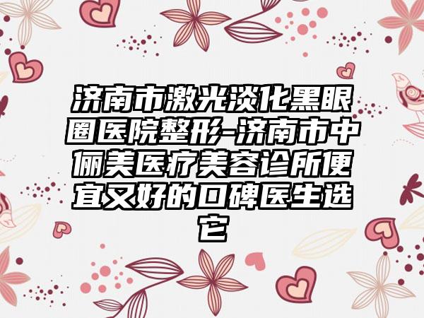 济南市激光淡化黑眼圈医院整形-济南市中俪美医疗美容诊所便宜又好的口碑医生选它