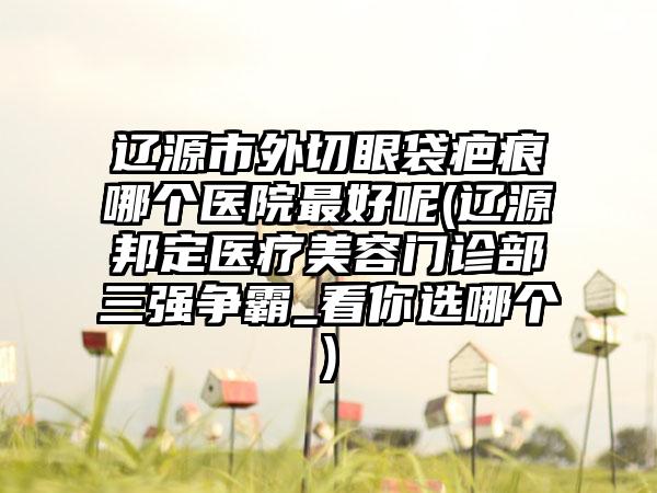 辽源市外切眼袋疤痕哪个医院最好呢(辽源邦定医疗美容门诊部三强争霸_看你选哪个)