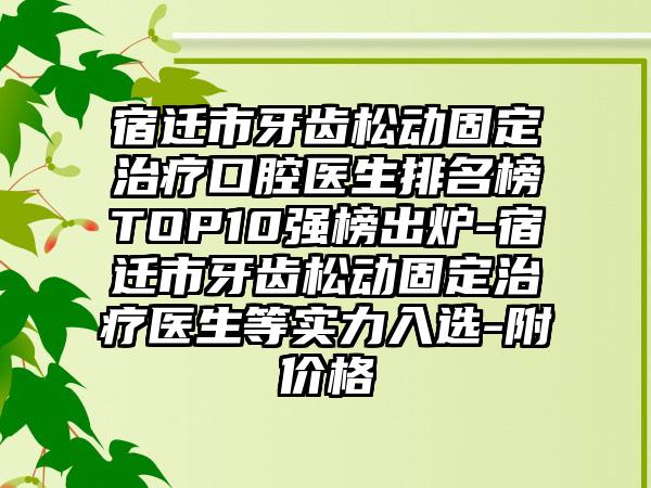 宿迁市牙齿松动固定治疗口腔医生排名榜TOP10强榜出炉-宿迁市牙齿松动固定治疗医生等实力入选-附价格