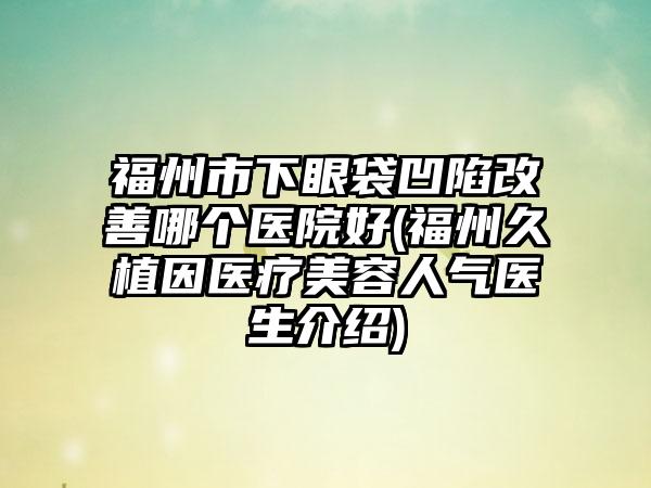 福州市下眼袋凹陷改善哪个医院好(福州久植因医疗美容人气医生介绍)