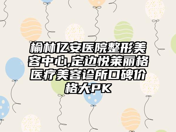 榆林亿安医院整形美容中心,定边悦莱丽格医疗美容诊所口碑价格大PK