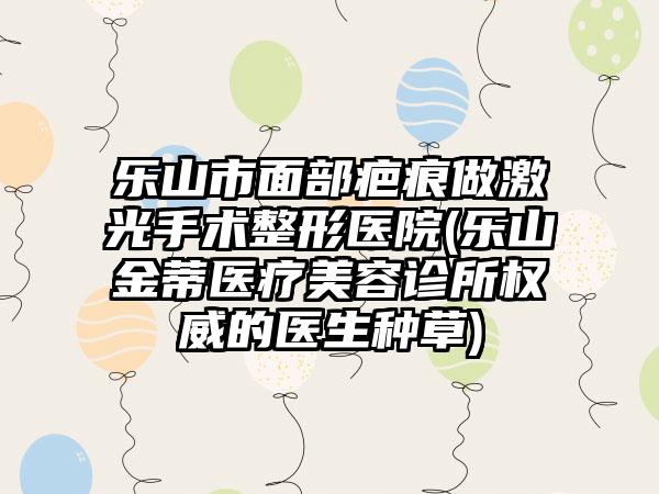 乐山市面部疤痕做激光手术整形医院(乐山金蒂医疗美容诊所权威的医生种草)