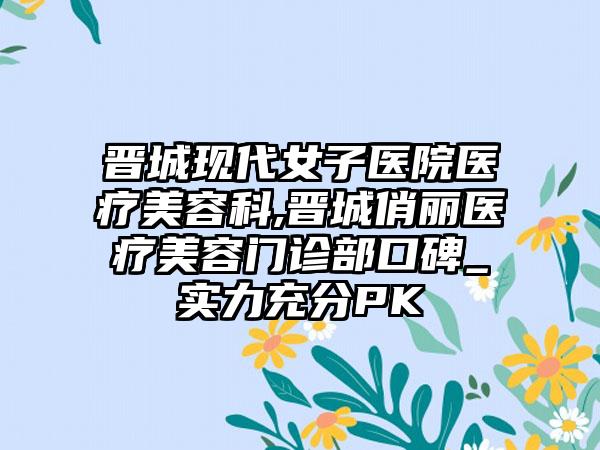 晋城现代女子医院医疗美容科,晋城俏丽医疗美容门诊部口碑_实力充分PK