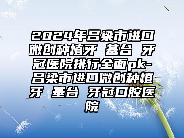 2024年吕梁市进口微创种植牙 基台 牙冠医院排行全面pk-吕梁市进口微创种植牙 基台 牙冠口腔医院