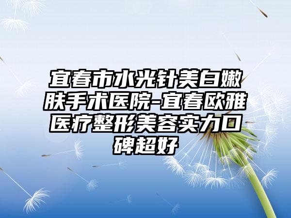 宜春市水光针美白嫩肤手术医院-宜春欧雅医疗整形美容实力口碑超好