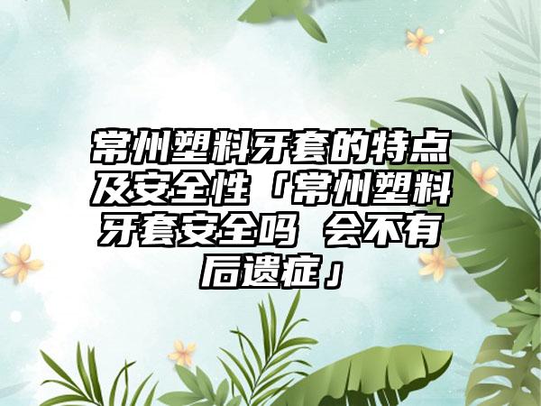 常州塑料牙套的特点及安全性「常州塑料牙套安全吗 会不有后遗症」