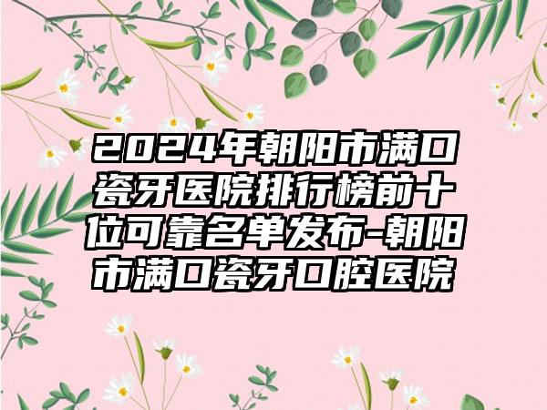 2024年朝阳市满口瓷牙医院排行榜前十位可靠名单发布-朝阳市满口瓷牙口腔医院