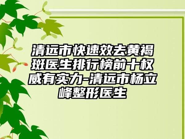 清远市快速效去黄褐斑医生排行榜前十权威有实力-清远市杨立峰整形医生