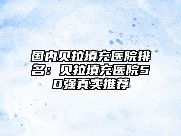 国内贝拉填充医院排名：贝拉填充医院50强真实推荐