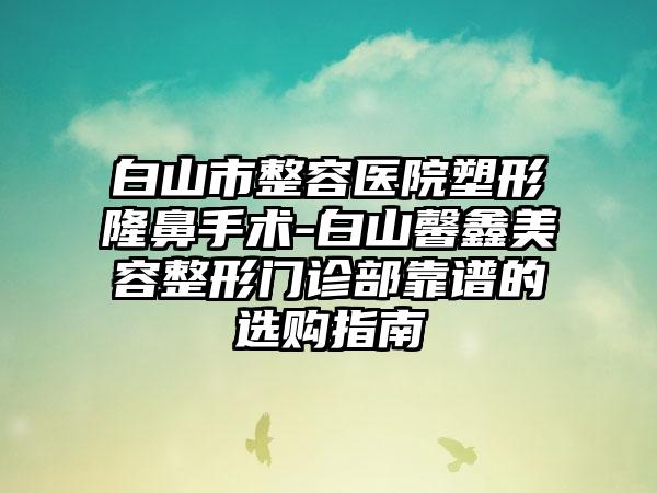 白山市整容医院塑形隆鼻手术-白山馨鑫美容整形门诊部靠谱的选购指南