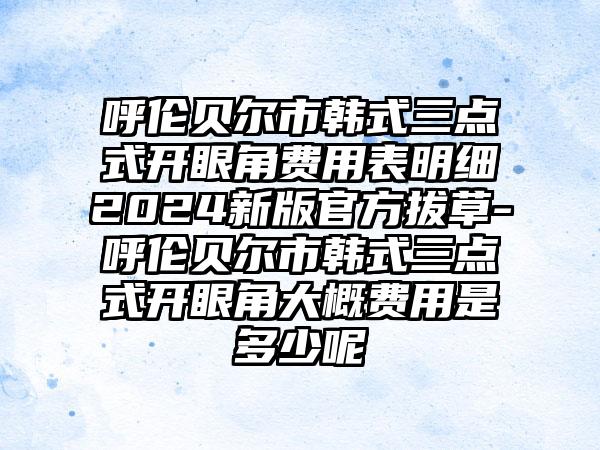 呼伦贝尔市韩式三点式开眼角费用表明细2024新版官方拔草-呼伦贝尔市韩式三点式开眼角大概费用是多少呢