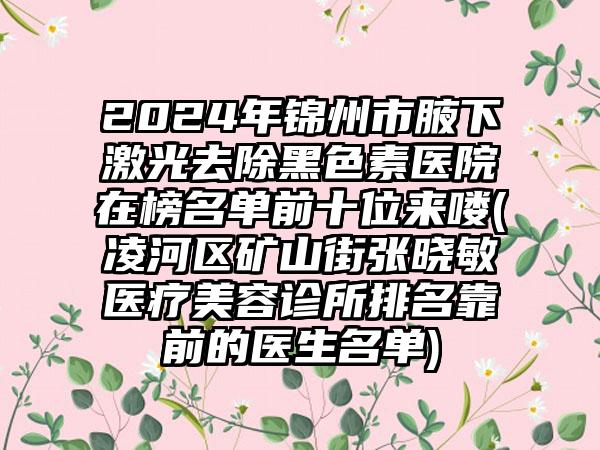 2024年锦州市腋下激光去除黑色素医院在榜名单前十位来喽(凌河区矿山街张晓敏医疗美容诊所排名靠前的医生名单)