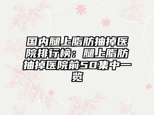 国内腿上脂肪抽掉医院排行榜：腿上脂肪抽掉医院前50集中一览