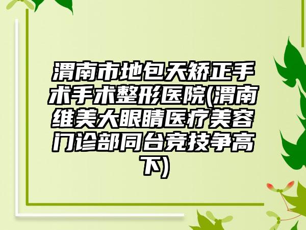 渭南市地包天矫正手术手术整形医院(渭南维美大眼睛医疗美容门诊部同台竞技争高下)