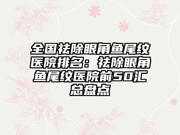 全国祛除眼角鱼尾纹医院排名：祛除眼角鱼尾纹医院前50汇总盘点