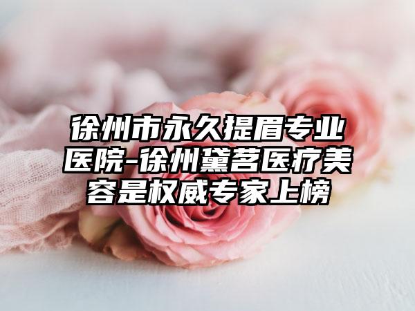 徐州市永久提眉专业医院-徐州黛茗医疗美容是权威专家上榜