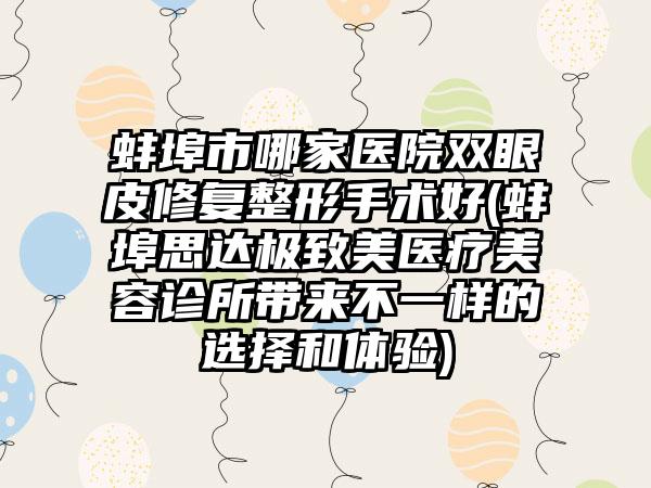 蚌埠市哪家医院双眼皮修复整形手术好(蚌埠思达极致美医疗美容诊所带来不一样的选择和体验)