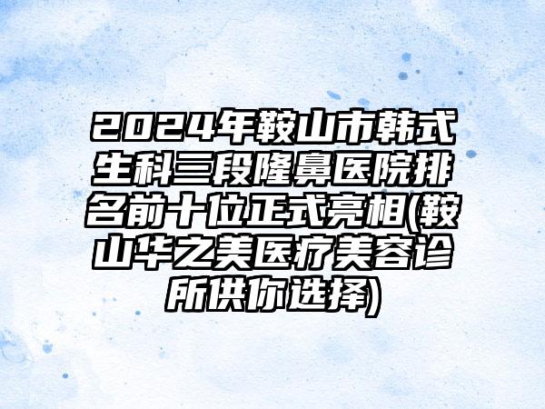 2024年鞍山市韩式生科三段隆鼻医院排名前十位正式亮相(鞍山华之美医疗美容诊所供你选择)