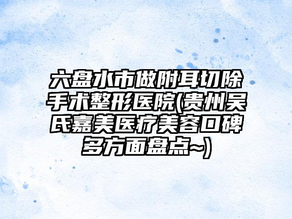 六盘水市做附耳切除手术整形医院(贵州吴氏嘉美医疗美容口碑多方面盘点~)