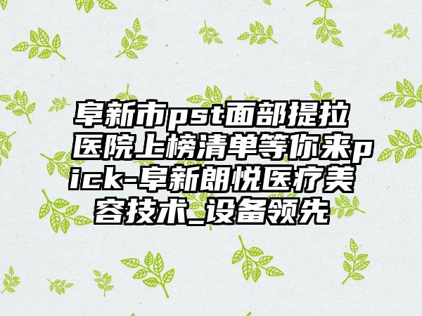 阜新市pst面部提拉医院上榜清单等你来pick-阜新朗悦医疗美容技术_设备领先