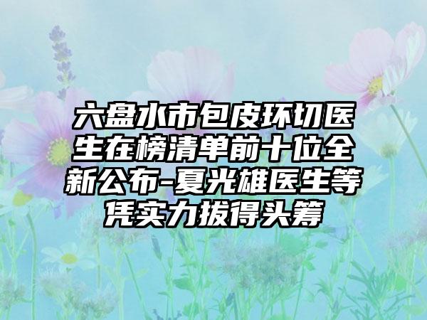 六盘水市包皮环切医生在榜清单前十位全新公布-夏光雄医生等凭实力拔得头筹