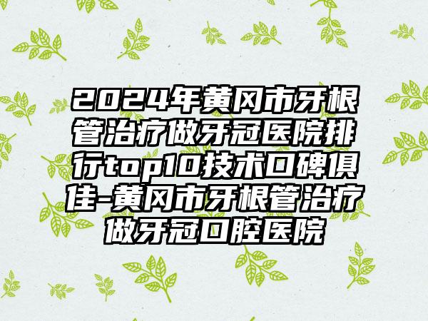 2024年黄冈市牙根管治疗做牙冠医院排行top10技术口碑俱佳-黄冈市牙根管治疗做牙冠口腔医院