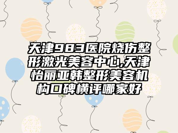 天津983医院烧伤整形激光美容中心,天津怡丽亚韩整形美容机构口碑横评哪家好