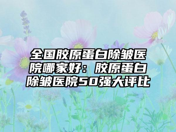 全国胶原蛋白除皱医院哪家好：胶原蛋白除皱医院50强大评比