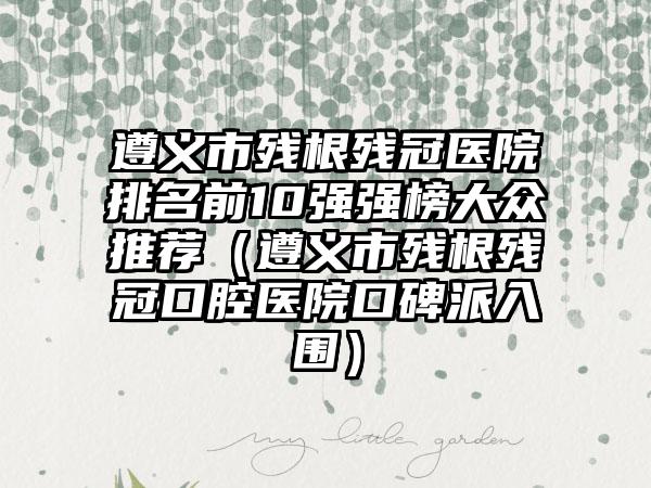 遵义市残根残冠医院排名前10强强榜大众推荐（遵义市残根残冠口腔医院口碑派入围）