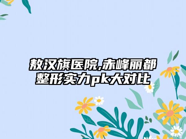 敖汉旗医院,赤峰丽都整形实力pk大对比