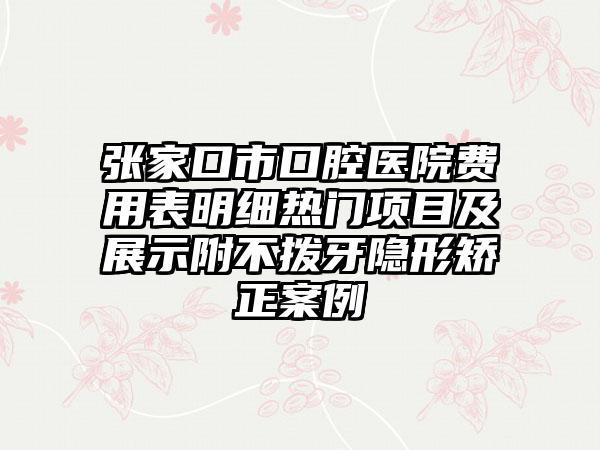 张家口市口腔医院费用表明细热门项目及展示附不拨牙隐形矫正案例