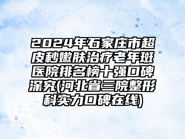 2024年石家庄市超皮秒嫩肤治疗老年斑医院排名榜十强口碑深究(河北省三院整形科实力口碑在线)