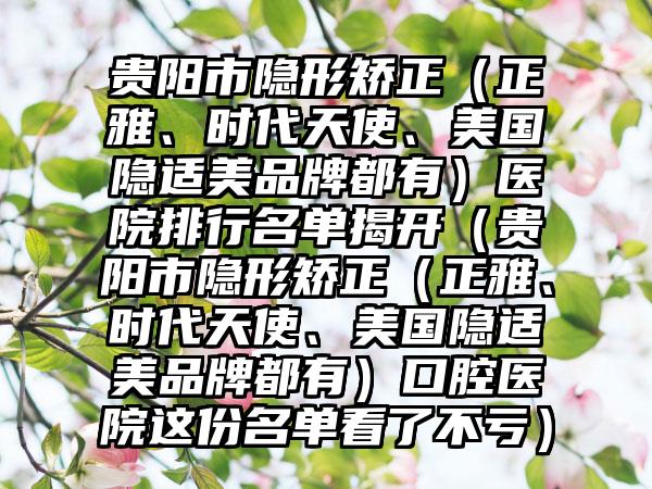 贵阳市隐形矫正（正雅、时代天使、美国隐适美品牌都有）医院排行名单揭开（贵阳市隐形矫正（正雅、时代天使、美国隐适美品牌都有）口腔医院这份名单看了不亏）