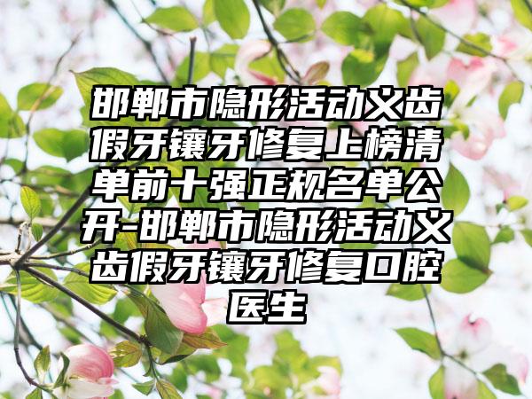 邯郸市隐形活动义齿假牙镶牙修复上榜清单前十强正规名单公开-邯郸市隐形活动义齿假牙镶牙修复口腔医生